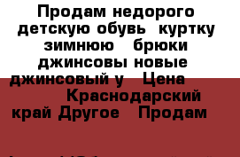 Продам недорого детскую обувь, куртку зимнюю , брюки джинсовы новые, джинсовый у › Цена ­ 300-500 - Краснодарский край Другое » Продам   